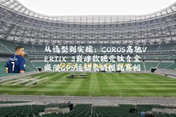 从选型到实操:COROS高驰VERTIX 3巅峰款硬壳钛合金极限GPS运动表的损耗真相