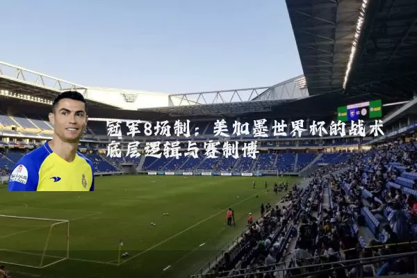 冠军8场制：美加墨世界杯的战术底层逻辑与赛制博弈