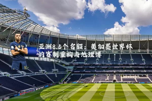 亚洲8.5个名额：美加墨世界杯的赛制重构与地理博弈