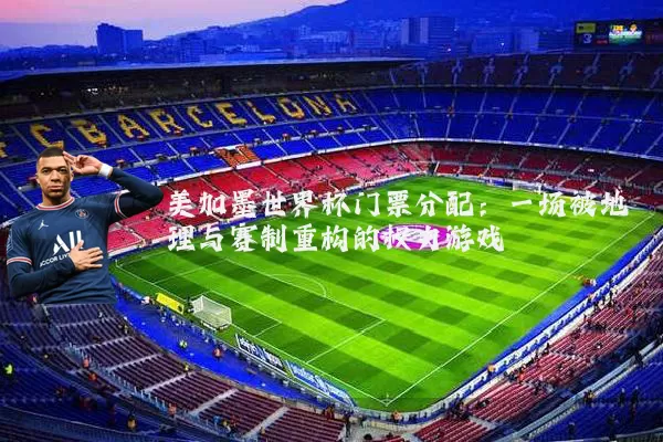 美加墨世界杯门票分配：一场被地理与赛制重构的权力游戏