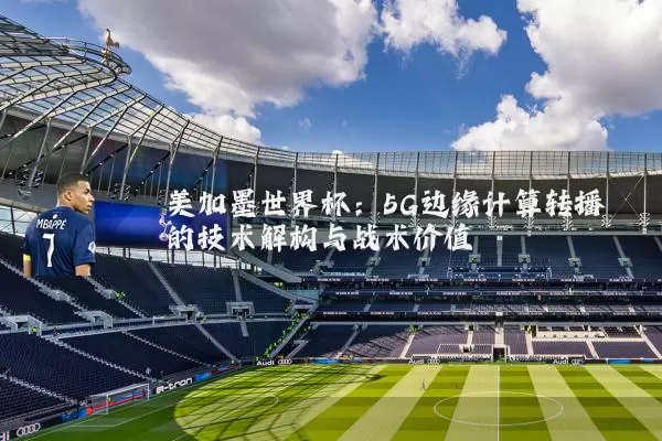 美加墨世界杯:5G边缘计算转播的技术解构与战术价值