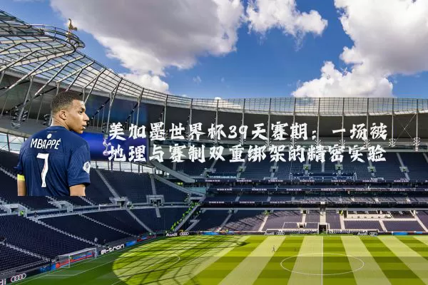 美加墨世界杯39天赛期：一场被地理与赛制双重绑架的精密实验