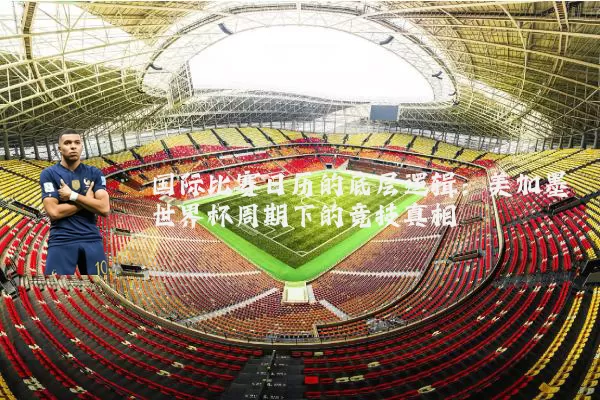 国际比赛日历的底层逻辑：美加墨世界杯周期下的竞技真相